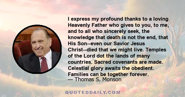 I express my profound thanks to a loving Heavenly Father who gives to you, to me, and to all who sincerely seek, the knowledge that death is not the end, that His Son--even our Savior Jesus Christ--died that we might