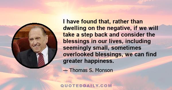 I have found that, rather than dwelling on the negative, if we will take a step back and consider the blessings in our lives, including seemingly small, sometimes overlooked blessings, we can find greater happiness.