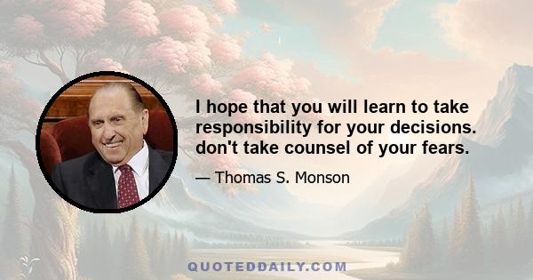 I hope that you will learn to take responsibility for your decisions. don't take counsel of your fears.