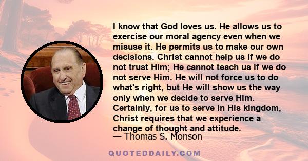 I know that God loves us. He allows us to exercise our moral agency even when we misuse it. He permits us to make our own decisions. Christ cannot help us if we do not trust Him; He cannot teach us if we do not serve