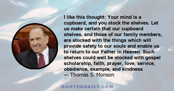 I like this thought: Your mind is a cupboard, and you stock the shelves. Let us make certain that our cupboard shelves, and those of our family members, are stocked with the things which will provide safety to our souls 