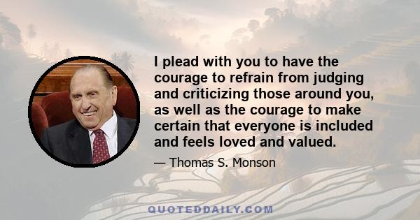 I plead with you to have the courage to refrain from judging and criticizing those around you, as well as the courage to make certain that everyone is included and feels loved and valued.