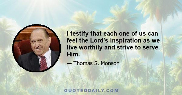 I testify that each one of us can feel the Lord's inspiration as we live worthily and strive to serve Him.