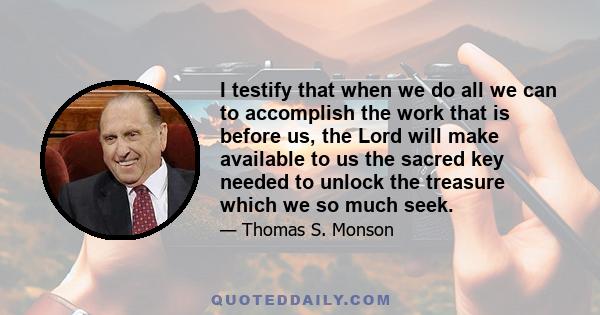 I testify that when we do all we can to accomplish the work that is before us, the Lord will make available to us the sacred key needed to unlock the treasure which we so much seek.