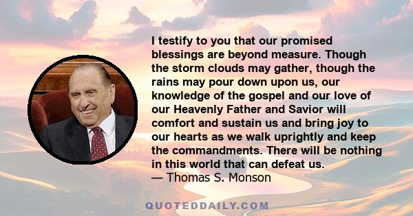 I testify to you that our promised blessings are beyond measure. Though the storm clouds may gather, though the rains may pour down upon us, our knowledge of the gospel and our love of our Heavenly Father and Savior