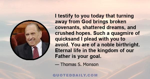 I testify to you today that turning away from God brings broken covenants, shattered dreams, and crushed hopes. Such a quagmire of quicksand I plead with you to avoid. You are of a noble birthright. Eternal life in the