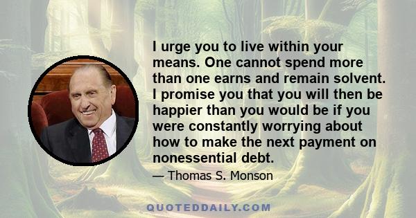 I urge you to live within your means. One cannot spend more than one earns and remain solvent. I promise you that you will then be happier than you would be if you were constantly worrying about how to make the next