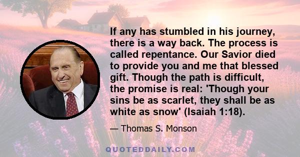 If any has stumbled in his journey, there is a way back. The process is called repentance. Our Savior died to provide you and me that blessed gift. Though the path is difficult, the promise is real: 'Though your sins be 