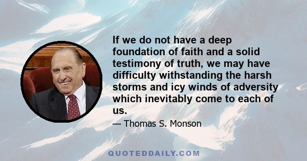 If we do not have a deep foundation of faith and a solid testimony of truth, we may have difficulty withstanding the harsh storms and icy winds of adversity which inevitably come to each of us.