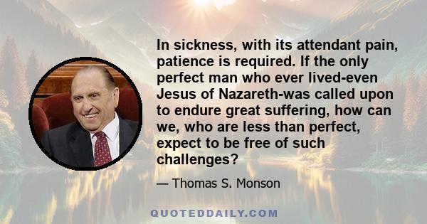 In sickness, with its attendant pain, patience is required. If the only perfect man who ever lived-even Jesus of Nazareth-was called upon to endure great suffering, how can we, who are less than perfect, expect to be