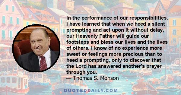 In the performance of our responsibilities, I have learned that when we heed a silent prompting and act upon it without delay, our Heavenly Father will guide our footsteps and bless our lives and the lives of others. I