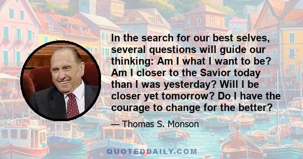 In the search for our best selves, several questions will guide our thinking: Am I what I want to be? Am I closer to the Savior today than I was yesterday? Will I be closer yet tomorrow? Do I have the courage to change