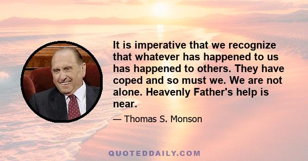 It is imperative that we recognize that whatever has happened to us has happened to others. They have coped and so must we. We are not alone. Heavenly Father's help is near.