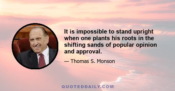 It is impossible to stand upright when one plants his roots in the shifting sands of popular opinion and approval.