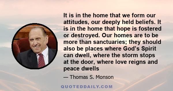 It is in the home that we form our attitudes, our deeply held beliefs. It is in the home that hope is fostered or destroyed. Our homes are to be more than sanctuaries; they should also be places where God’s Spirit can