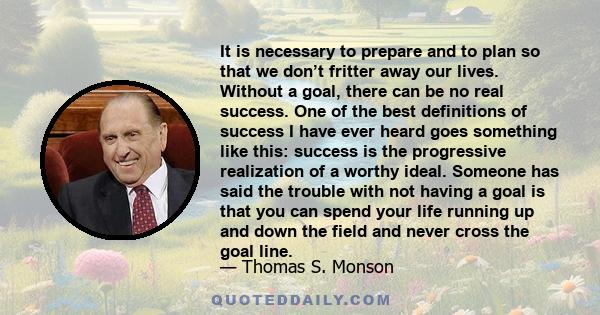 It is necessary to prepare and to plan so that we don’t fritter away our lives. Without a goal, there can be no real success. One of the best definitions of success I have ever heard goes something like this: success is 