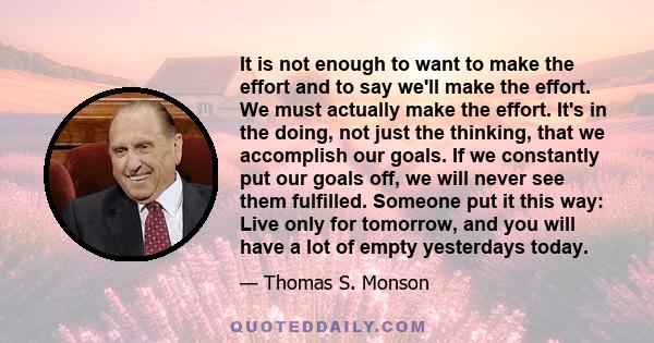 It is not enough to want to make the effort and to say we'll make the effort. We must actually make the effort. It's in the doing, not just the thinking, that we accomplish our goals. If we constantly put our goals off, 