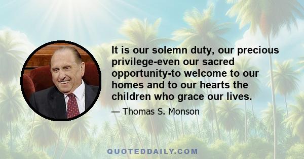 It is our solemn duty, our precious privilege-even our sacred opportunity-to welcome to our homes and to our hearts the children who grace our lives.