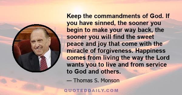 Keep the commandments of God. If you have sinned, the sooner you begin to make your way back, the sooner you will find the sweet peace and joy that come with the miracle of forgiveness. Happiness comes from living the