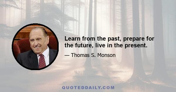 Learn from the past, prepare for the future, live in the present.