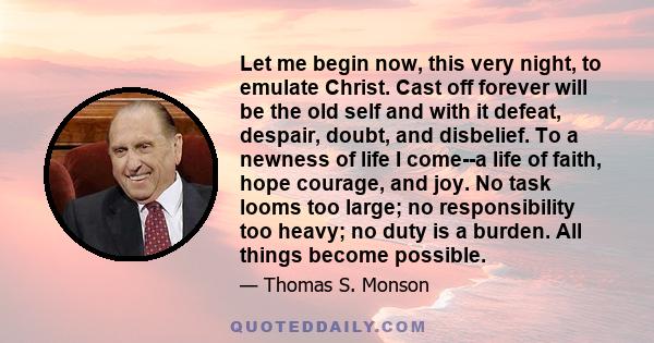 Let me begin now, this very night, to emulate Christ. Cast off forever will be the old self and with it defeat, despair, doubt, and disbelief. To a newness of life I come--a life of faith, hope courage, and joy. No task 