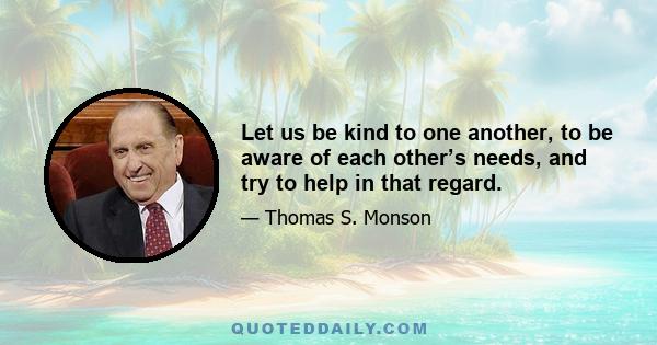 Let us be kind to one another, to be aware of each other’s needs, and try to help in that regard.