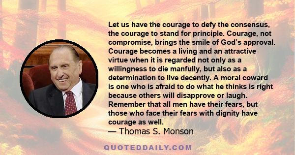 Let us have the courage to defy the consensus, the courage to stand for principle. Courage, not compromise, brings the smile of God’s approval. Courage becomes a living and an attractive virtue when it is regarded not