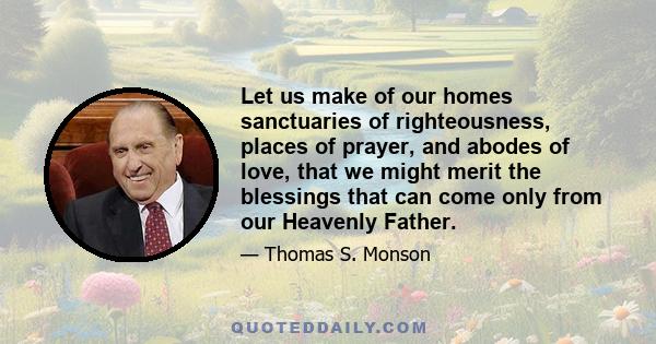 Let us make of our homes sanctuaries of righteousness, places of prayer, and abodes of love, that we might merit the blessings that can come only from our Heavenly Father.