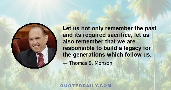 Let us not only remember the past and its required sacrifice, let us also remember that we are responsible to build a legacy for the generations which follow us.