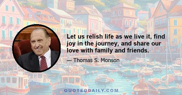 Let us relish life as we live it, find joy in the journey, and share our love with family and friends.