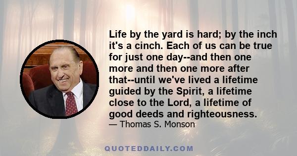 Life by the yard is hard; by the inch it's a cinch. Each of us can be true for just one day--and then one more and then one more after that--until we've lived a lifetime guided by the Spirit, a lifetime close to the