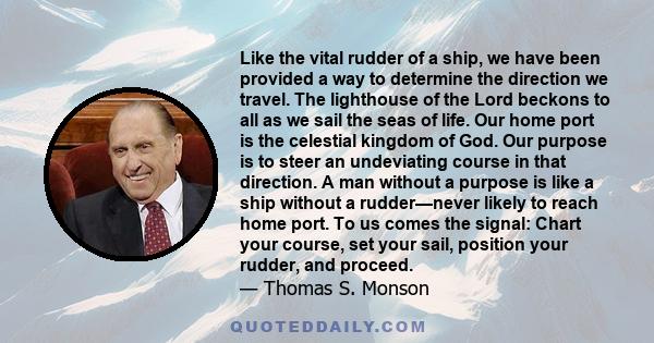 Like the vital rudder of a ship, we have been provided a way to determine the direction we travel. The lighthouse of the Lord beckons to all as we sail the seas of life. Our home port is the celestial kingdom of God.