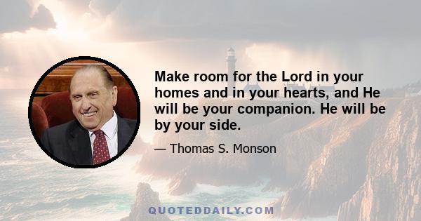 Make room for the Lord in your homes and in your hearts, and He will be your companion. He will be by your side.