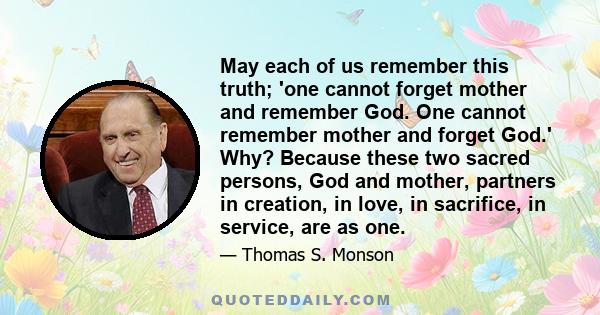 May each of us remember this truth; 'one cannot forget mother and remember God. One cannot remember mother and forget God.' Why? Because these two sacred persons, God and mother, partners in creation, in love, in