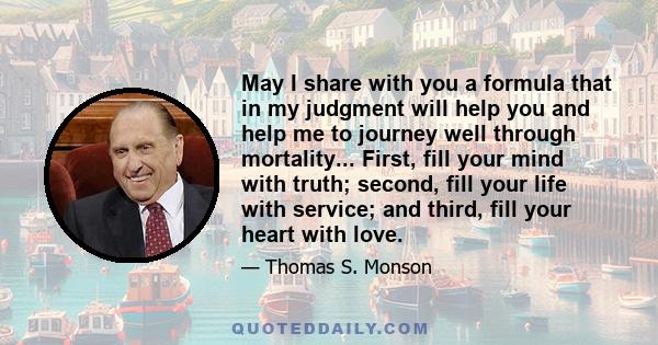 May I share with you a formula that in my judgment will help you and help me to journey well through mortality... First, fill your mind with truth; second, fill your life with service; and third, fill your heart with