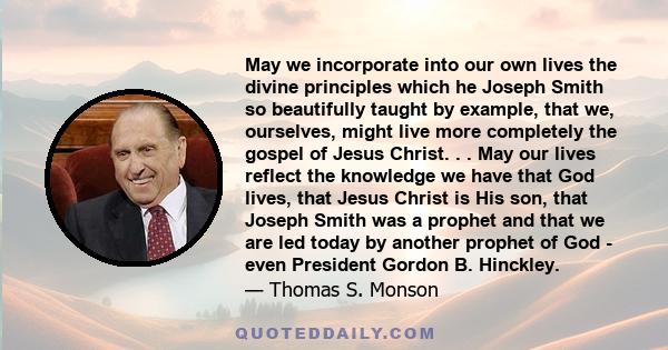 May we incorporate into our own lives the divine principles which he Joseph Smith so beautifully taught by example, that we, ourselves, might live more completely the gospel of Jesus Christ. . . May our lives reflect