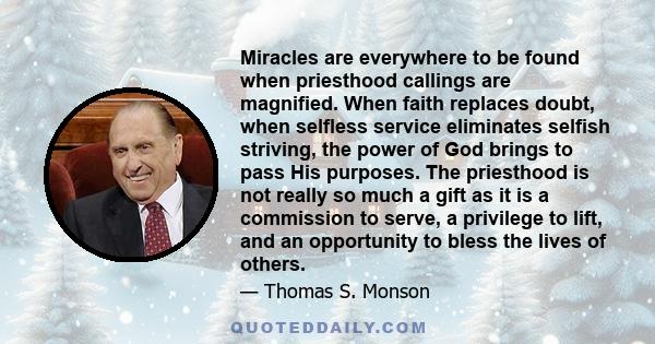 Miracles are everywhere to be found when priesthood callings are magnified. When faith replaces doubt, when selfless service eliminates selfish striving, the power of God brings to pass His purposes. The priesthood is