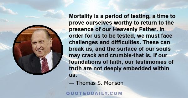 Mortality is a period of testing, a time to prove ourselves worthy to return to the presence of our Heavenly Father. In order for us to be tested, we must face challenges and difficulties. These can break us, and the