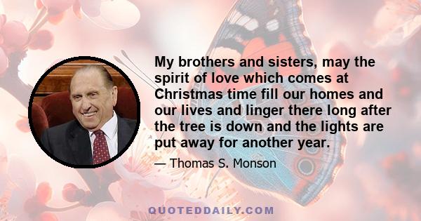 My brothers and sisters, may the spirit of love which comes at Christmas time fill our homes and our lives and linger there long after the tree is down and the lights are put away for another year.