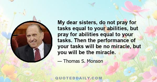 My dear sisters, do not pray for tasks equal to your abilities, but pray for abilities equal to your tasks. Then the performance of your tasks will be no miracle, but you will be the miracle.