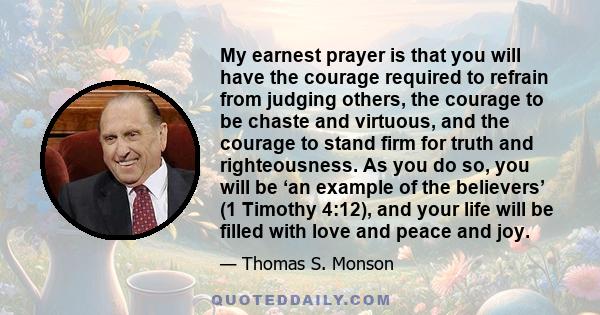 My earnest prayer is that you will have the courage required to refrain from judging others, the courage to be chaste and virtuous, and the courage to stand firm for truth and righteousness. As you do so, you will be