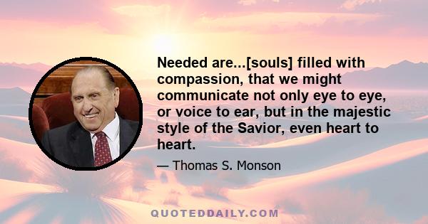 Needed are...[souls] filled with compassion, that we might communicate not only eye to eye, or voice to ear, but in the majestic style of the Savior, even heart to heart.