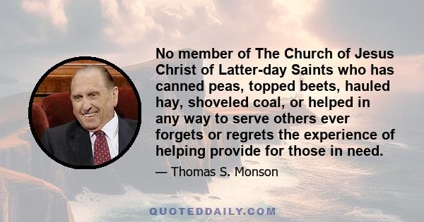 No member of The Church of Jesus Christ of Latter-day Saints who has canned peas, topped beets, hauled hay, shoveled coal, or helped in any way to serve others ever forgets or regrets the experience of helping provide