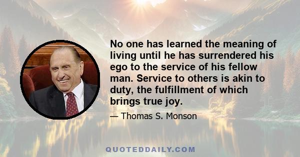 No one has learned the meaning of living until he has surrendered his ego to the service of his fellow man. Service to others is akin to duty, the fulfillment of which brings true joy.