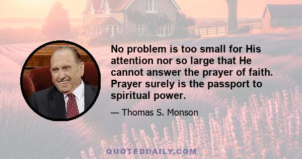 No problem is too small for His attention nor so large that He cannot answer the prayer of faith. Prayer surely is the passport to spiritual power.