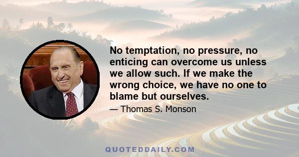 No temptation, no pressure, no enticing can overcome us unless we allow such. If we make the wrong choice, we have no one to blame but ourselves.