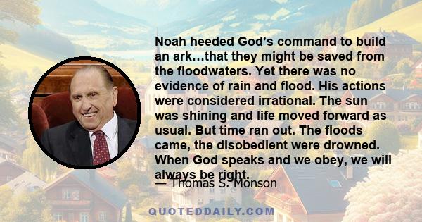 Noah heeded God’s command to build an ark…that they might be saved from the floodwaters. Yet there was no evidence of rain and flood. His actions were considered irrational. The sun was shining and life moved forward as 