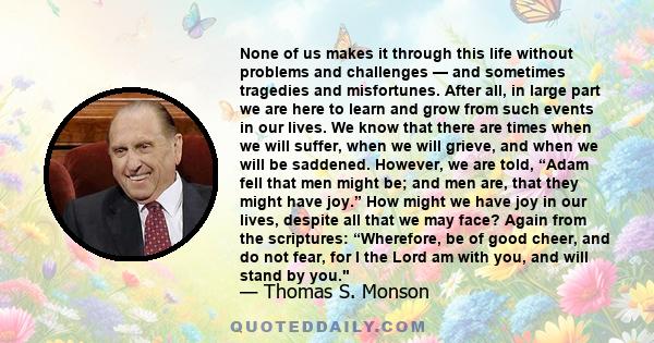 None of us makes it through this life without problems and challenges — and sometimes tragedies and misfortunes. After all, in large part we are here to learn and grow from such events in our lives. We know that there