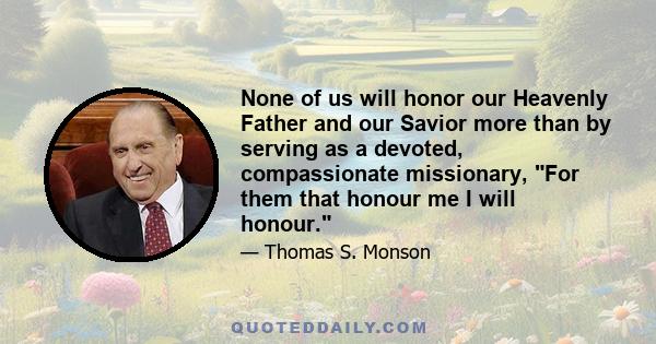 None of us will honor our Heavenly Father and our Savior more than by serving as a devoted, compassionate missionary, For them that honour me I will honour.