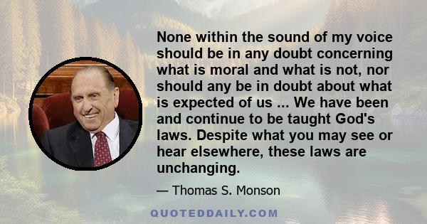 None within the sound of my voice should be in any doubt concerning what is moral and what is not, nor should any be in doubt about what is expected of us ... We have been and continue to be taught God's laws. Despite